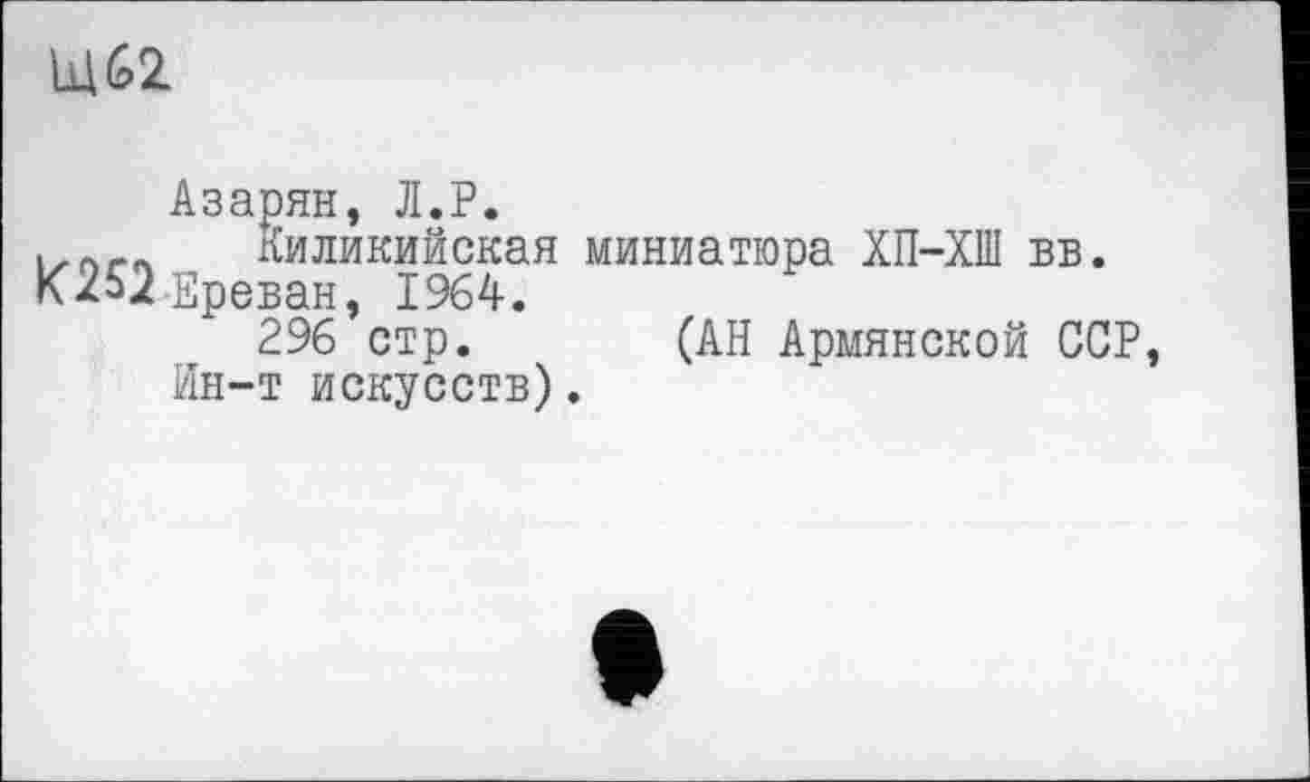 ﻿Щ62
Азарян, Л.Р.
Киликийская миниатюра ХП-ХШ вв. К252Ереван, 1964.
296 стр. (АН Армянской ССР Ин-т искусств).